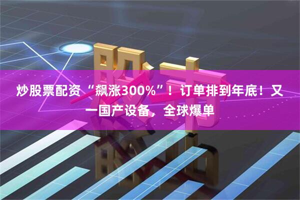 炒股票配资 “飙涨300%”！订单排到年底！又一国产设备，全球爆单
